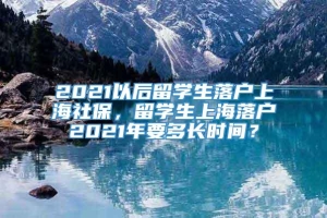 2021以后留学生落户上海社保，留学生上海落户2021年要多长时间？
