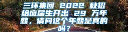 三环集团 2022 秋招给应届生开出 29 万年薪，请问这个年薪是真的吗？