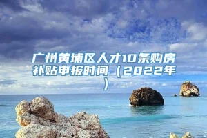广州黄埔区人才10条购房补贴申报时间（2022年）