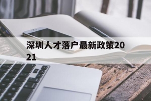 深圳人才落户最新政策2021(深圳市人才引进落户政策2021)