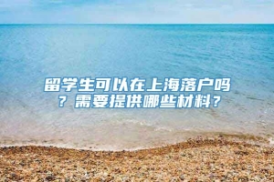 留学生可以在上海落户吗？需要提供哪些材料？